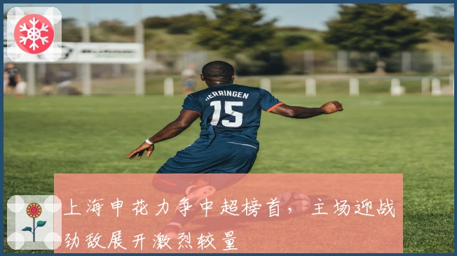 上海申花力争中超榜首，主场迎战劲敌展开激烈较量