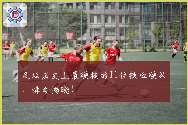 足坛历史上最硬核的11位铁血硬汉，排名揭晓！