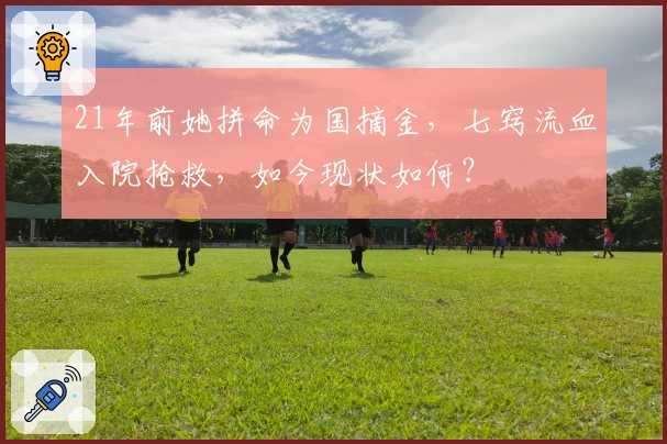 21年前她拼命为国摘金，七窍流血入院抢救，如今现状如何？