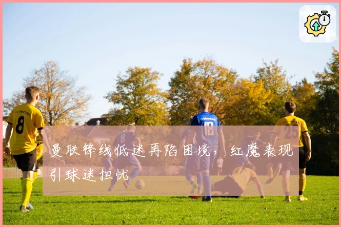 曼联锋线低迷再陷困境，红魔表现引球迷担忧