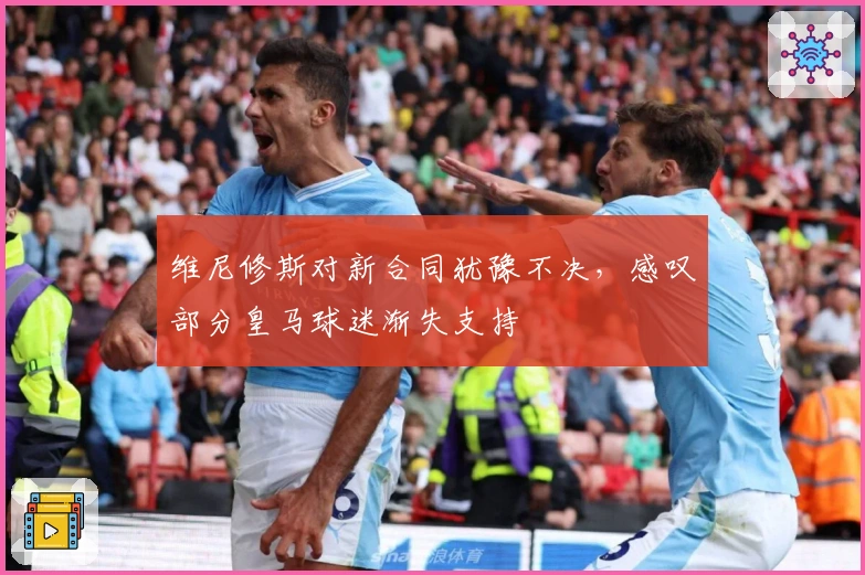 维尼修斯对新合同犹豫不决，感叹部分皇马球迷渐失支持