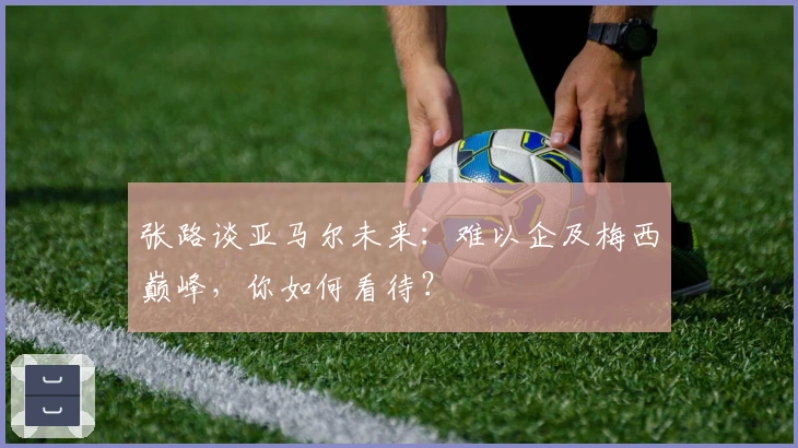 张路谈亚马尔未来：难以企及梅西巅峰，你如何看待？