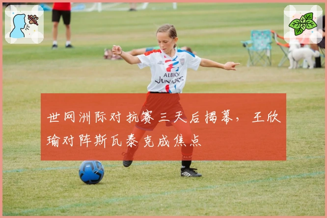 世网洲际对抗赛三天后揭幕，王欣瑜对阵斯瓦泰克成焦点