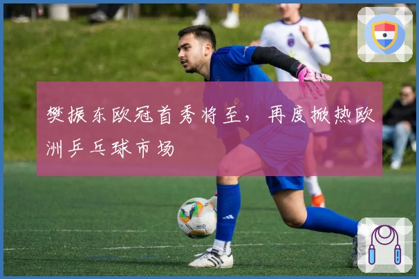 樊振东欧冠首秀将至，再度掀热欧洲乒乓球市场