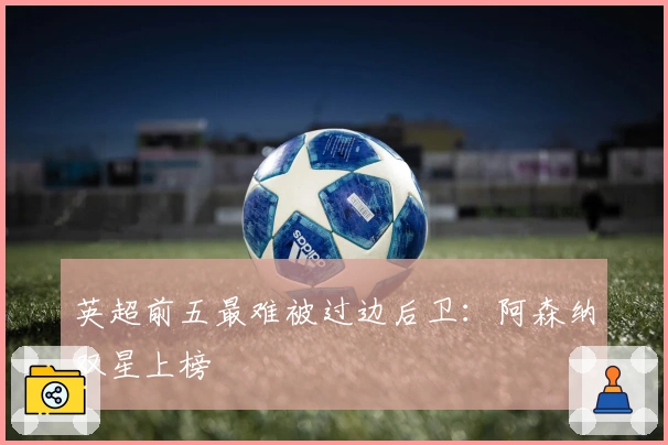 英超前五最难被过边后卫：阿森纳双星上榜