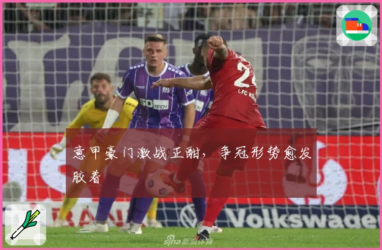 意甲豪门激战正酣，争冠形势愈发胶着