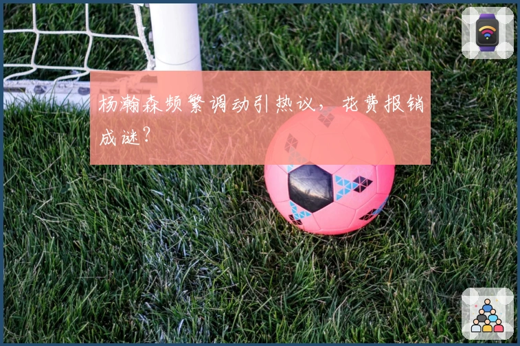 杨瀚森频繁调动引热议，花费报销成谜？