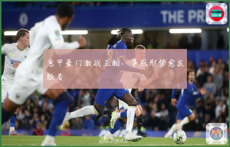 意甲豪门激战正酣，争冠形势愈发胶着