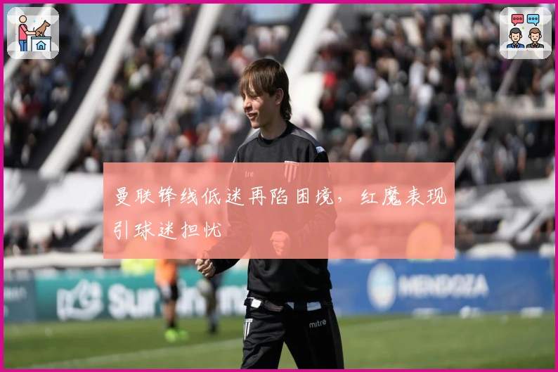 曼联锋线低迷再陷困境，红魔表现引球迷担忧